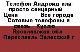 Телефон Андроид или просто сенцарный  › Цена ­ 1 000 - Все города Сотовые телефоны и связь » Куплю   . Ярославская обл.,Переславль-Залесский г.